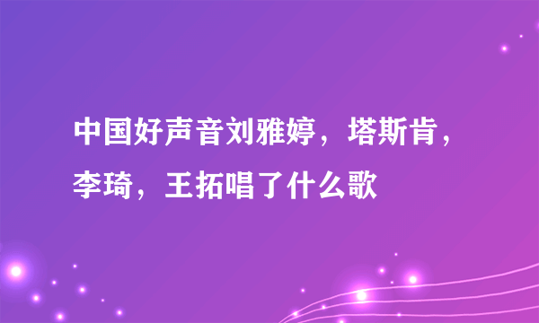 中国好声音刘雅婷，塔斯肯，李琦，王拓唱了什么歌