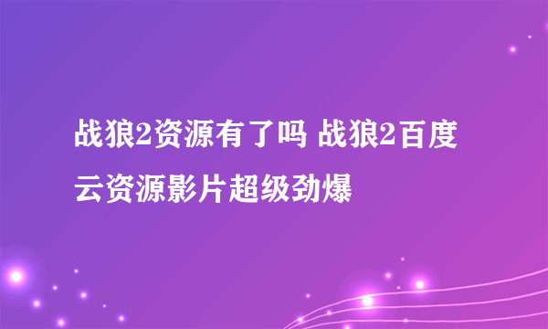 战狼2资源有了吗 战狼2百度云资源影片超级劲爆