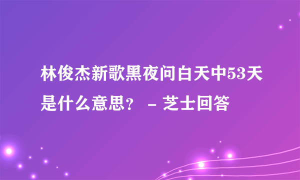 林俊杰新歌黑夜问白天中53天是什么意思？ - 芝士回答