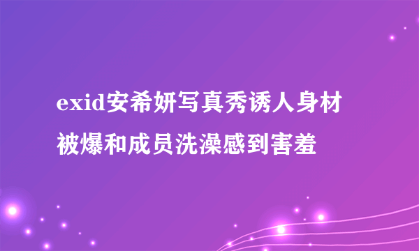 exid安希妍写真秀诱人身材 被爆和成员洗澡感到害羞