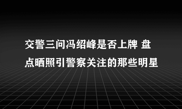 交警三问冯绍峰是否上牌 盘点晒照引警察关注的那些明星