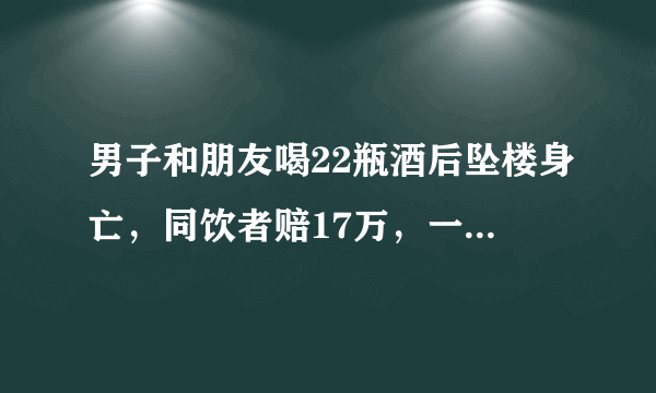 男子和朋友喝22瓶酒后坠楼身亡，同饮者赔17万，一起喝酒如何避免担责？