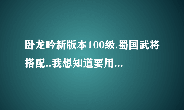 卧龙吟新版本100级.蜀国武将搭配..我想知道要用到的所有将.过度将.要转蓝将的.要满转的..要规定多少转