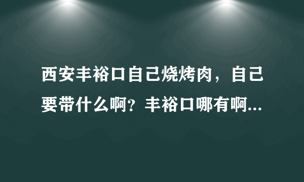 西安丰裕口自己烧烤肉，自己要带什么啊？丰裕口哪有啊？做什么车。我在西高新。