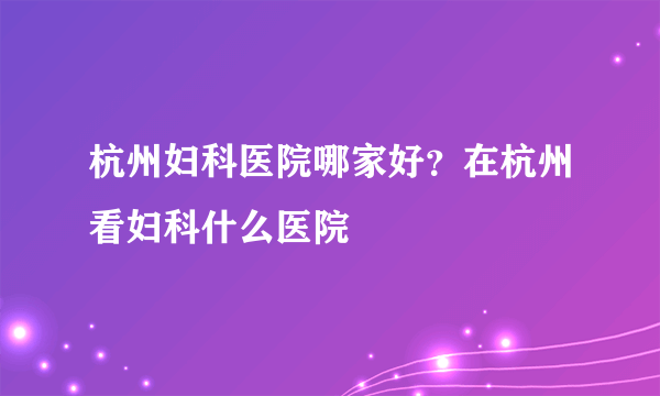 杭州妇科医院哪家好？在杭州看妇科什么医院