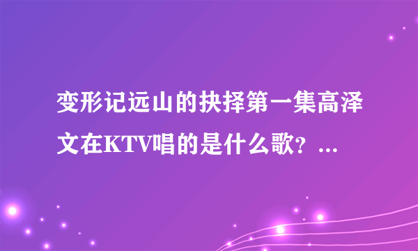 变形记远山的抉择第一集高泽文在KTV唱的是什么歌？好像有一句是“就说句心里话”