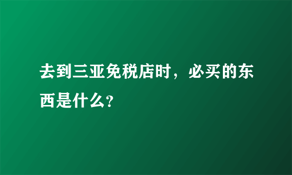 去到三亚免税店时，必买的东西是什么？