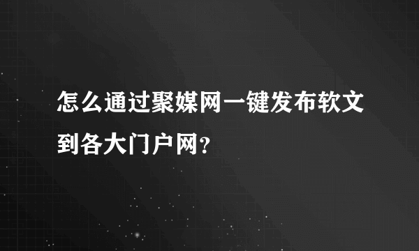 怎么通过聚媒网一键发布软文到各大门户网？