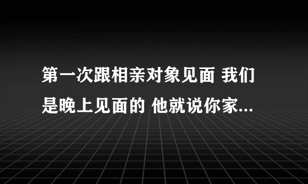 第一次跟相亲对象见面 我们是晚上见面的 他就说你家里面有没有人还叫我别多想我不是想去你家里