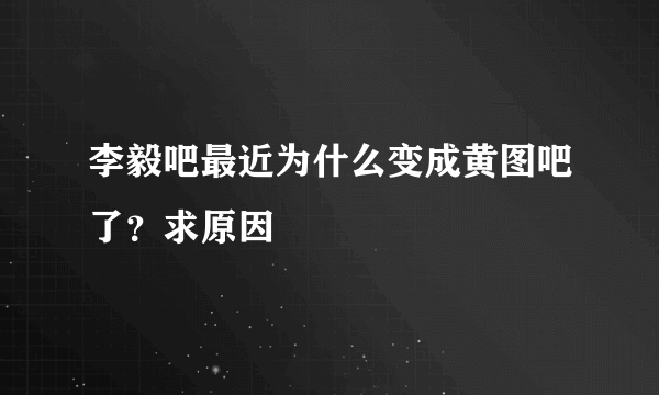 李毅吧最近为什么变成黄图吧了？求原因