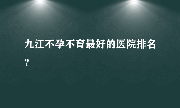 九江不孕不育最好的医院排名？