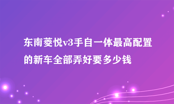 东南菱悦v3手自一体最高配置的新车全部弄好要多少钱