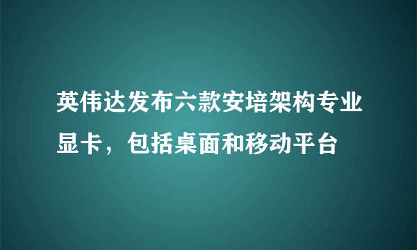 英伟达发布六款安培架构专业显卡，包括桌面和移动平台