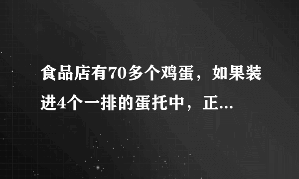 食品店有70多个鸡蛋，如果装进4个一排的蛋托中，正好装完。如果装进6个一排的蛋托中，也正好装完。问