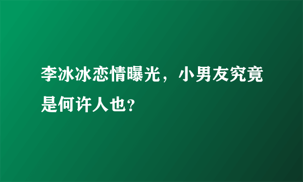 李冰冰恋情曝光，小男友究竟是何许人也？