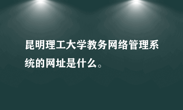 昆明理工大学教务网络管理系统的网址是什么。