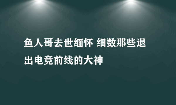 鱼人哥去世缅怀 细数那些退出电竞前线的大神