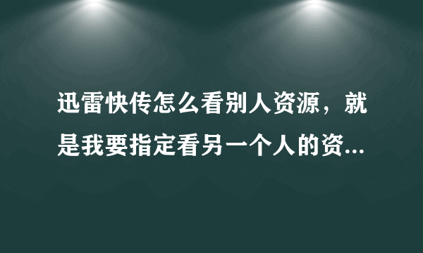 迅雷快传怎么看别人资源，就是我要指定看另一个人的资源可以吗？直接从名字进入他的文件列表