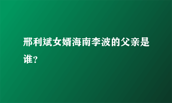 邢利斌女婿海南李波的父亲是谁？