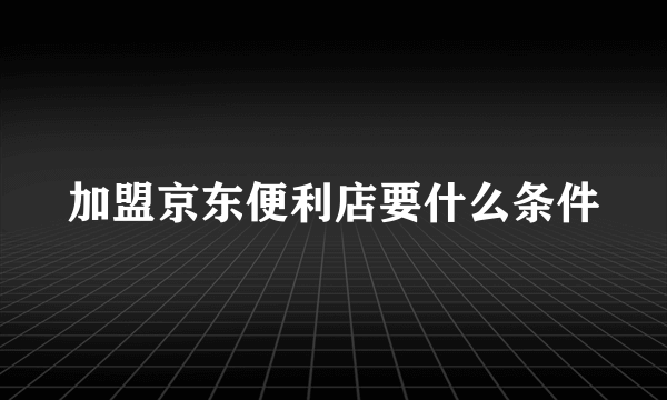 加盟京东便利店要什么条件