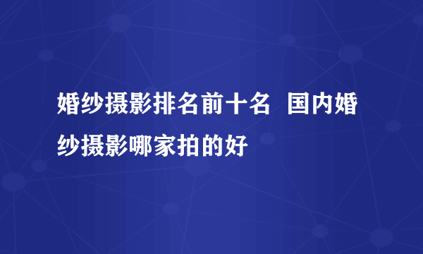 婚纱摄影排名前十名  国内婚纱摄影哪家拍的好