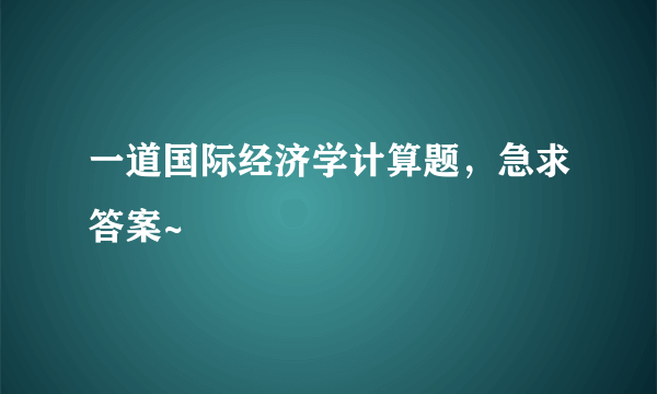 一道国际经济学计算题，急求答案~