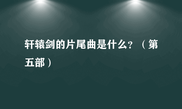 轩辕剑的片尾曲是什么？（第五部）