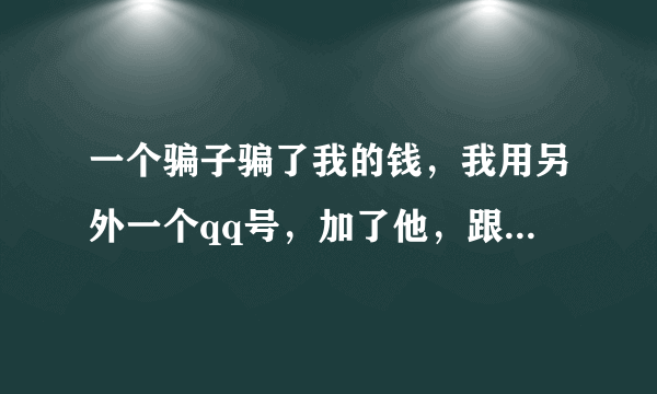 一个骗子骗了我的钱，我用另外一个qq号，加了他，跟他聊，我不敢亮明身份，我怕他知道后把我拉黑，我又