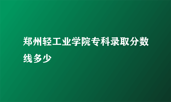 郑州轻工业学院专科录取分数线多少