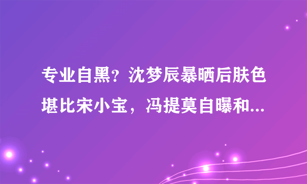 专业自黑？沈梦辰暴晒后肤色堪比宋小宝，冯提莫自曝和表弟一样高