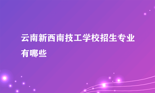 云南新西南技工学校招生专业有哪些