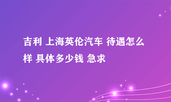 吉利 上海英伦汽车 待遇怎么样 具体多少钱 急求