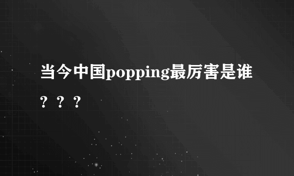 当今中国popping最厉害是谁？？？