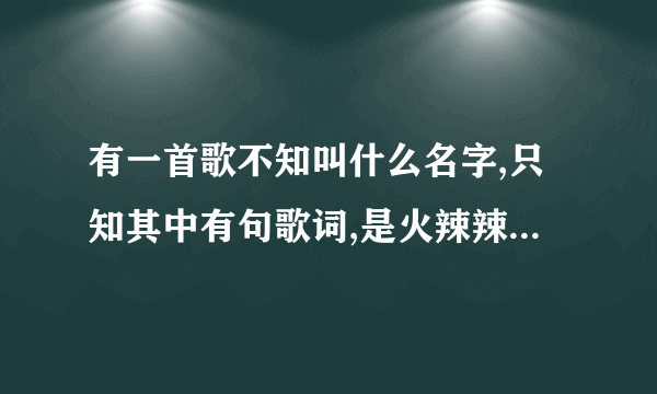 有一首歌不知叫什么名字,只知其中有句歌词,是火辣辣的情,火辣辣的爱,能帮下忙