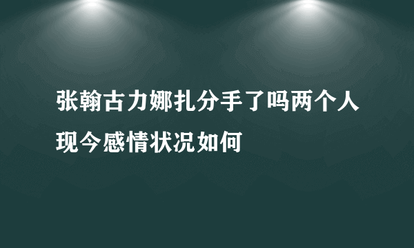 张翰古力娜扎分手了吗两个人现今感情状况如何