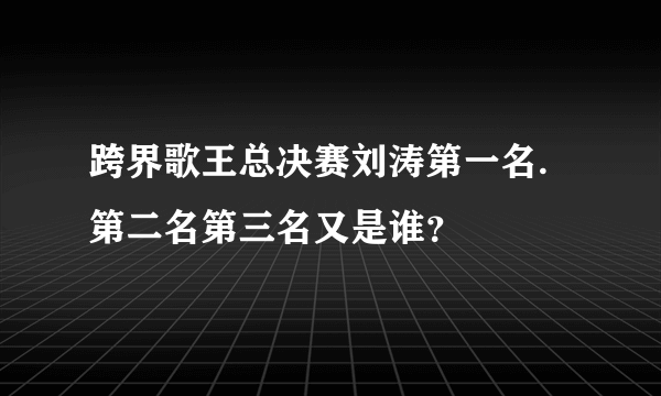 跨界歌王总决赛刘涛第一名.第二名第三名又是谁？