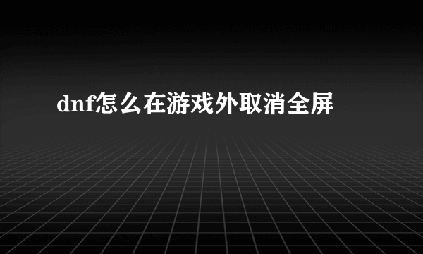 dnf怎么在游戏外取消全屏