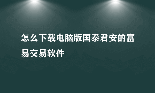 怎么下载电脑版国泰君安的富易交易软件