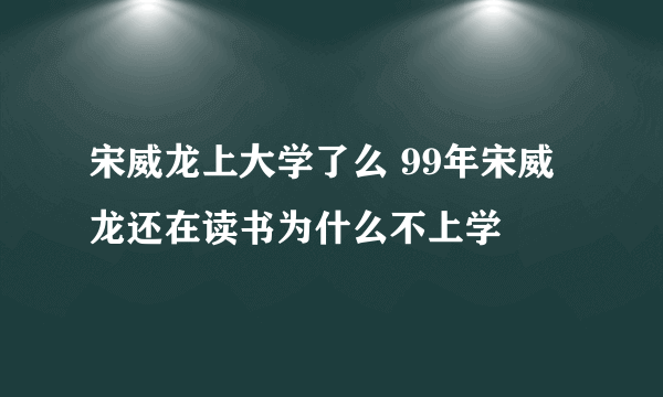 宋威龙上大学了么 99年宋威龙还在读书为什么不上学