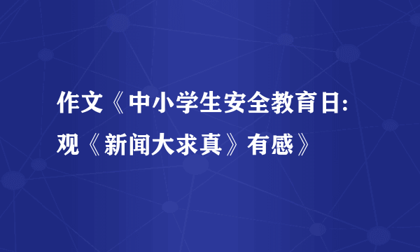 作文《中小学生安全教育日:观《新闻大求真》有感》