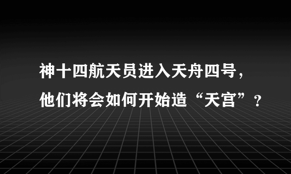 神十四航天员进入天舟四号，他们将会如何开始造“天宫”？