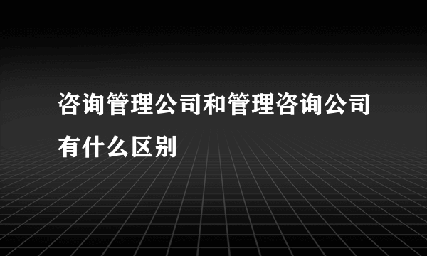 咨询管理公司和管理咨询公司有什么区别