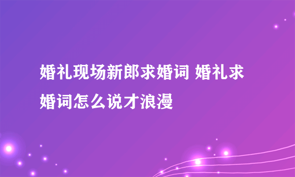 婚礼现场新郎求婚词 婚礼求婚词怎么说才浪漫