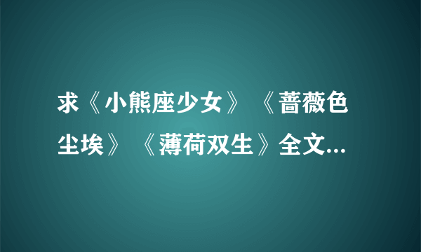 求《小熊座少女》 《蔷薇色尘埃》 《薄荷双生》全文 要有结尾的 谢谢