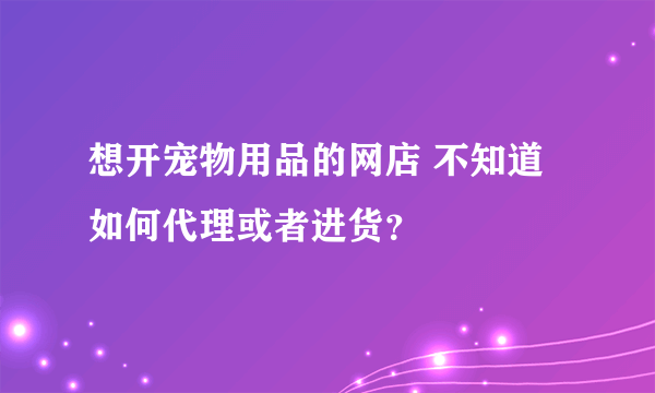 想开宠物用品的网店 不知道如何代理或者进货？