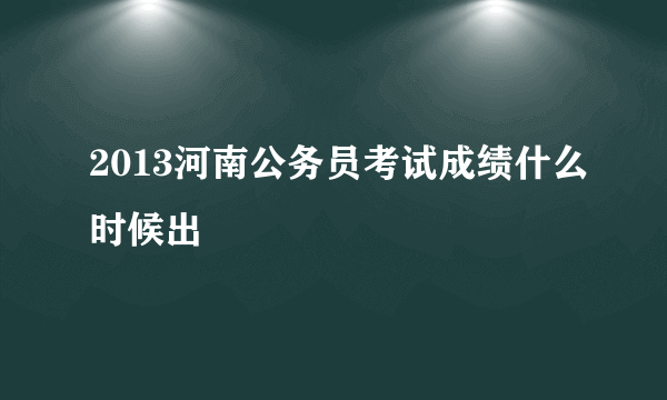 2013河南公务员考试成绩什么时候出