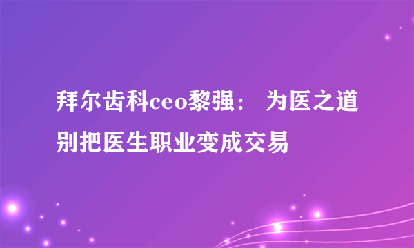 拜尔齿科ceo黎强： 为医之道别把医生职业变成交易