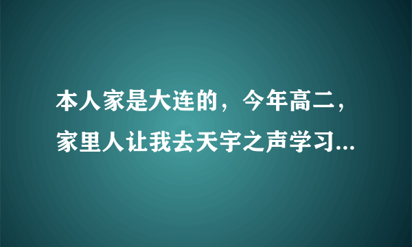 本人家是大连的，今年高二，家里人让我去天宇之声学习播音主持，说那里教的挺好，有没有对那里了解的？