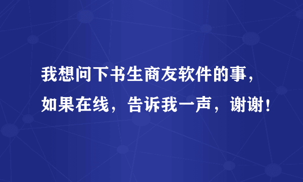 我想问下书生商友软件的事，如果在线，告诉我一声，谢谢！