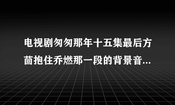 电视剧匆匆那年十五集最后方茴抱住乔燃那一段的背景音乐是啥？